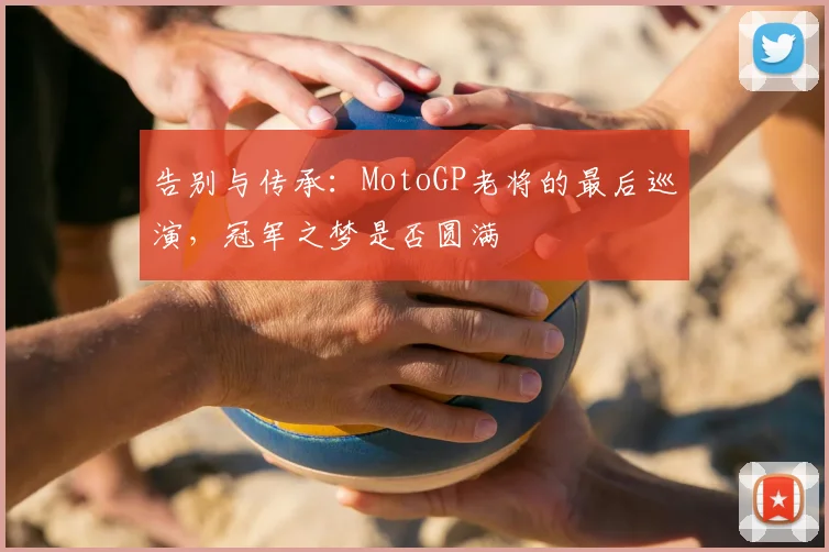 告别与传承：MotoGP老将的最后巡演，冠军之梦是否圆满