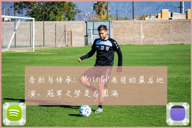 告别与传承：MotoGP老将的最后巡演，冠军之梦是否圆满