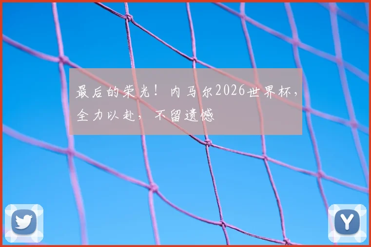 最后的荣光！内马尔2026世界杯，全力以赴，不留遗憾