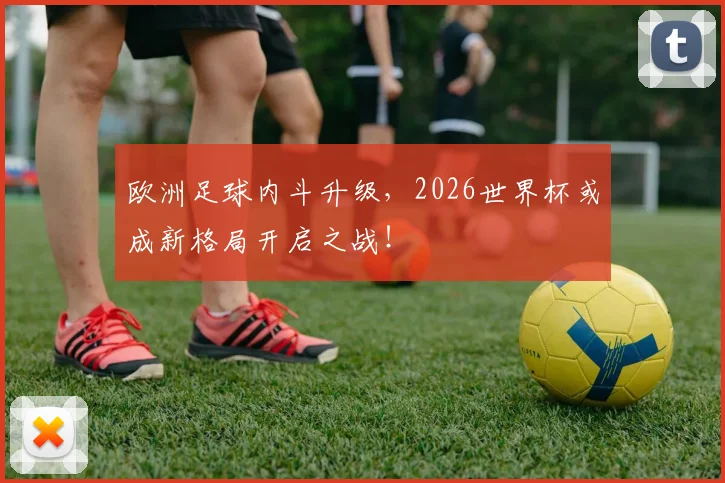 欧洲足球内斗升级,2026世界杯或成新格局开启之战!