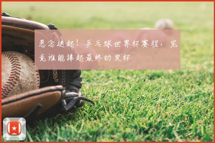 悬念迭起！乒乓球世界杯赛程，究竟谁能捧起最终的奖杯